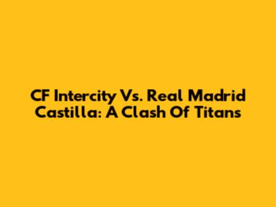 CF Intercity Vs. Real Madrid Castilla: A Clash Of Titans