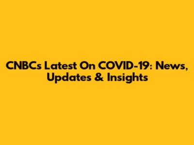 CNBC's Latest On COVID-19: News, Updates & Insights