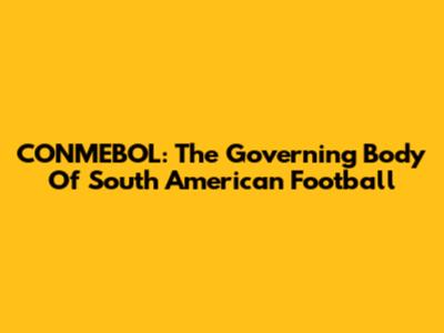 CONMEBOL: The Governing Body Of South American Football