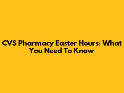 CVS Pharmacy Easter Hours: What You Need To Know