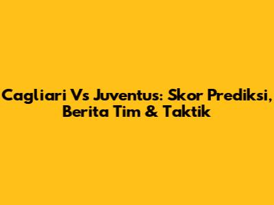 Cagliari Vs Juventus: Skor Prediksi, Berita Tim & Taktik