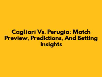 Cagliari Vs. Perugia: Match Preview, Predictions, And Betting Insights