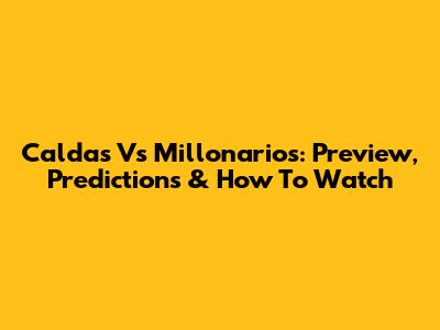 Caldas Vs Millonarios: Preview, Predictions & How To Watch
