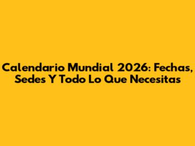 Calendario Mundial 2026: Fechas, Sedes Y Todo Lo Que Necesitas