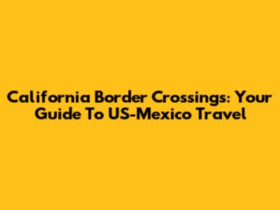 California Border Crossings: Your Guide To US-Mexico Travel