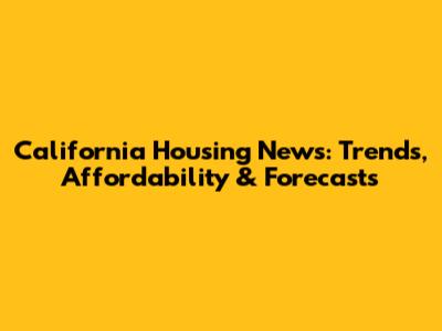 California Housing News: Trends, Affordability & Forecasts