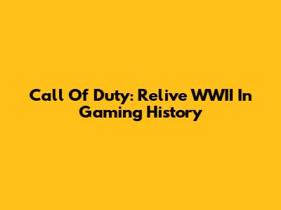 Call Of Duty: Relive WWII In Gaming History