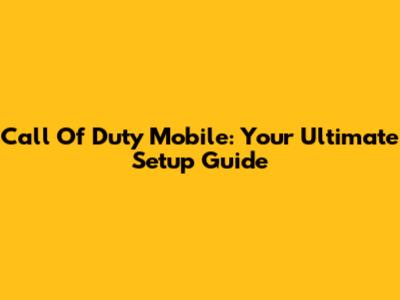 Call Of Duty Mobile: Your Ultimate Setup Guide