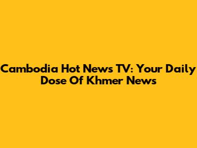Cambodia Hot News TV: Your Daily Dose Of Khmer News