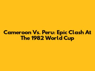 Cameroon Vs. Peru: Epic Clash At The 1982 World Cup