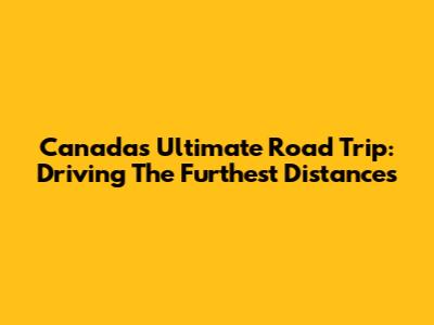 Canada's Ultimate Road Trip: Driving The Furthest Distances