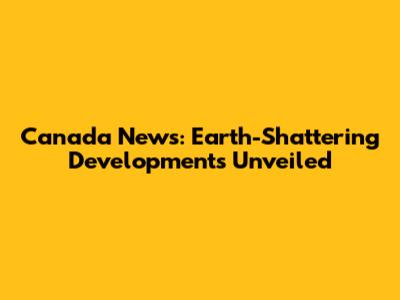 Canada News: Earth-Shattering Developments Unveiled