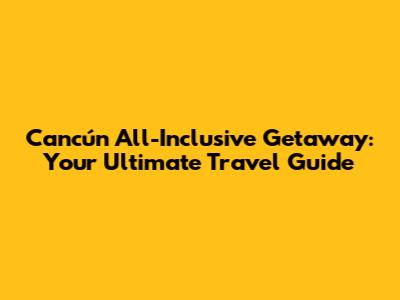 Cancún All-Inclusive Getaway: Your Ultimate Travel Guide