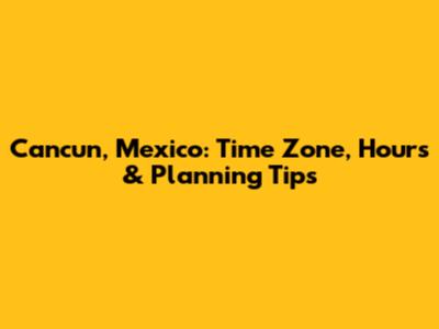 Cancun, Mexico: Time Zone, Hours & Planning Tips