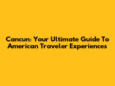 Cancun: Your Ultimate Guide To American Traveler Experiences