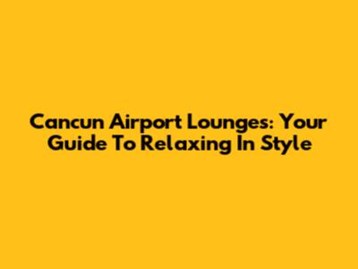 Cancun Airport Lounges: Your Guide To Relaxing In Style