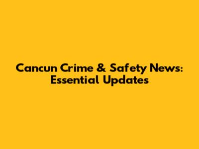 Cancun Crime & Safety News: Essential Updates