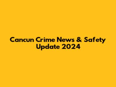 Cancun Crime News & Safety Update 2024