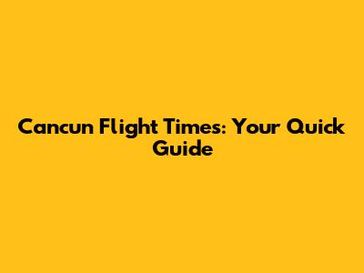 Cancun Flight Times: Your Quick Guide