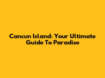 Cancun Island: Your Ultimate Guide To Paradise