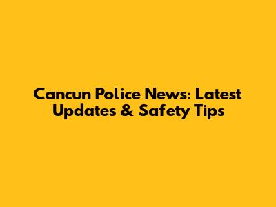 Cancun Police News: Latest Updates & Safety Tips