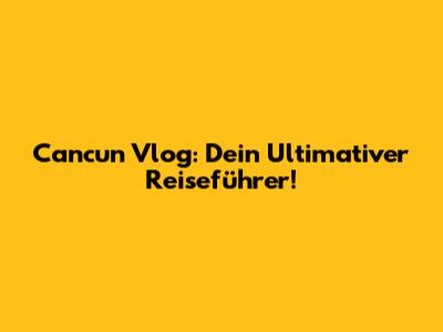 Cancun Vlog: Dein Ultimativer Reiseführer!