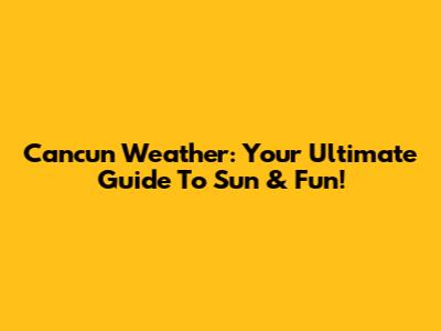 Cancun Weather: Your Ultimate Guide To Sun & Fun!