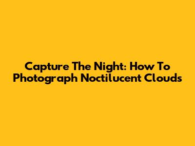 Capture The Night: How To Photograph Noctilucent Clouds