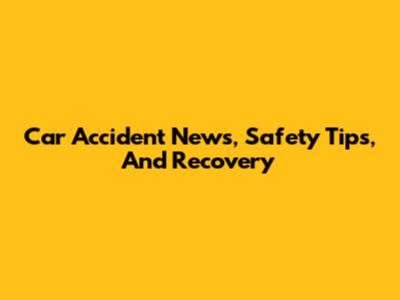 Car Accident News, Safety Tips, And Recovery