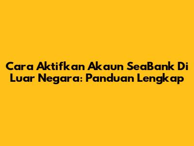 Cara Aktifkan Akaun SeaBank Di Luar Negara: Panduan Lengkap