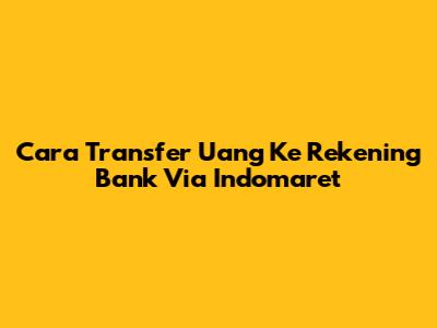 Cara Transfer Uang Ke Rekening Bank Via Indomaret