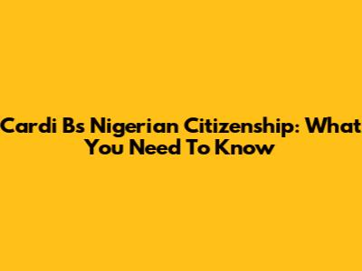 Cardi B's Nigerian Citizenship: What You Need To Know