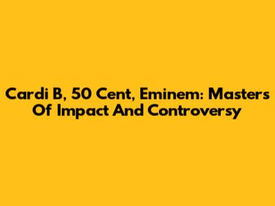Cardi B, 50 Cent, Eminem: Masters Of Impact And Controversy