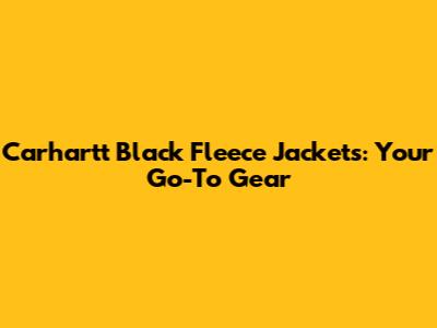Carhartt Black Fleece Jackets: Your Go-To Gear