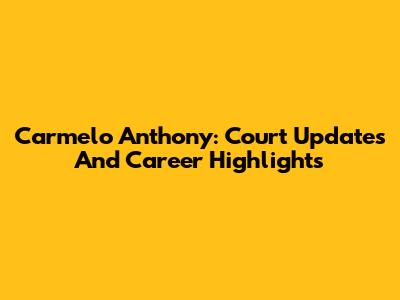 Carmelo Anthony: Court Updates And Career Highlights