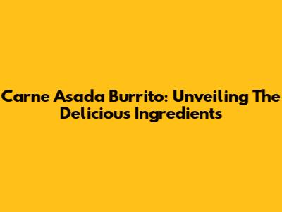 Carne Asada Burrito: Unveiling The Delicious Ingredients