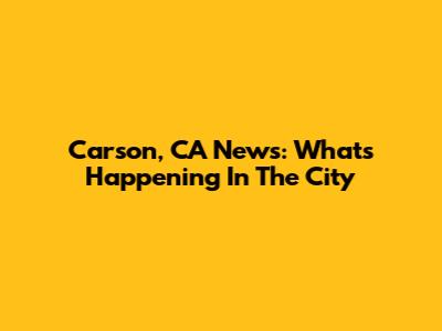 Carson, CA News: What's Happening In The City
