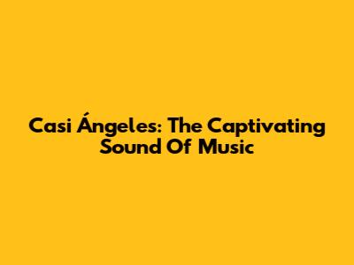 Casi Ángeles: The Captivating Sound Of Music