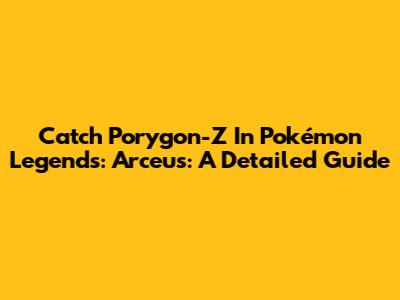 Catch Porygon-Z In Pokémon Legends: Arceus: A Detailed Guide