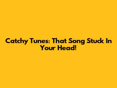Catchy Tunes: That Song Stuck In Your Head!