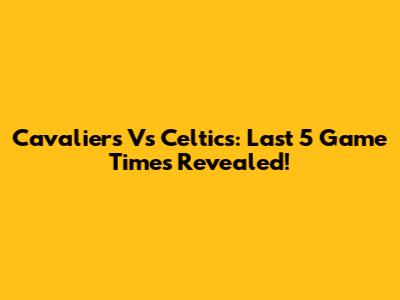 Cavaliers Vs Celtics: Last 5 Game Times Revealed!