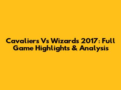 Cavaliers Vs Wizards 2017: Full Game Highlights & Analysis