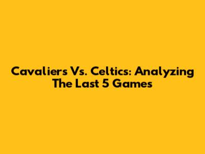 Cavaliers Vs. Celtics: Analyzing The Last 5 Games