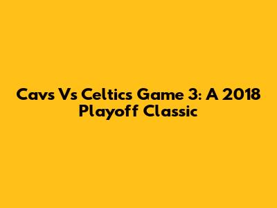 Cavs Vs Celtics Game 3: A 2018 Playoff Classic