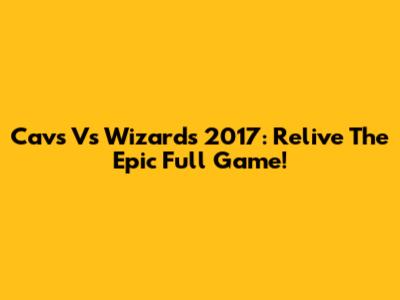 Cavs Vs Wizards 2017: Relive The Epic Full Game!