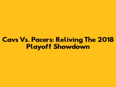 Cavs Vs. Pacers: Reliving The 2018 Playoff Showdown