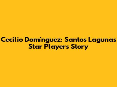 Cecilio Domínguez: Santos Laguna's Star Player's Story