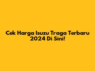 Cek Harga Isuzu Traga Terbaru 2024 Di Sini!