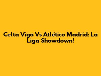Celta Vigo Vs Atlético Madrid: La Liga Showdown!