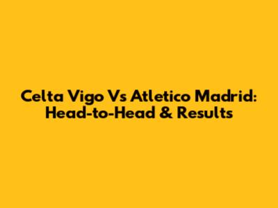 Celta Vigo Vs Atletico Madrid: Head-to-Head & Results